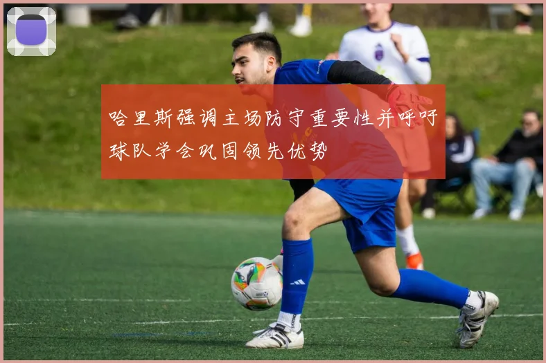 哈里斯强调主场防守重要性并呼吁球队学会巩固领先优势
