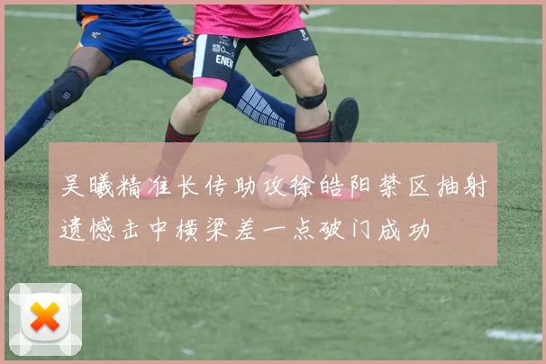 吴曦精准长传助攻徐皓阳禁区抽射遗憾击中横梁差一点破门成功