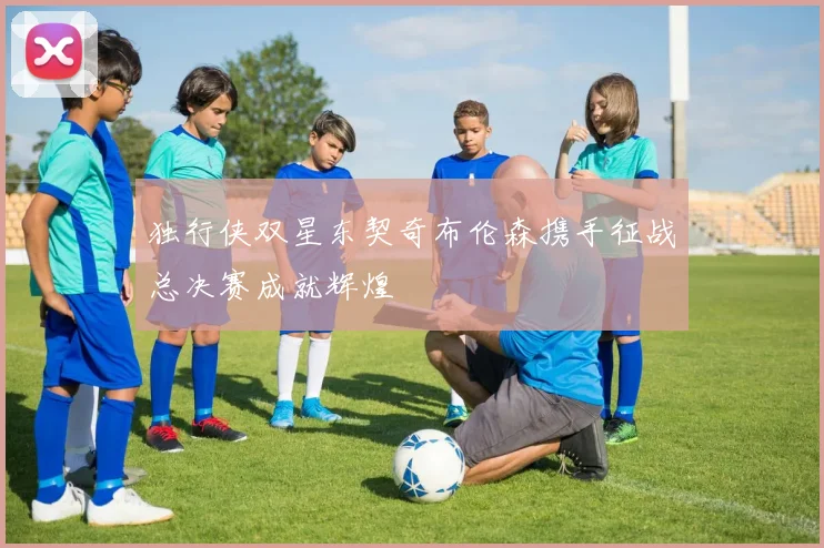 独行侠双星东契奇布伦森携手征战总决赛成就辉煌